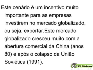 Este cenário é um incentivo muito importante para as empresas investirem no mercado globalizado, ou seja, exportar.Este mercado globalizado cresceu muito com a abertura comercial da China (anos 80) e após o colapso da União Soviética (1991).  