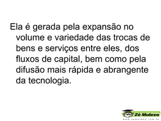 Ela é gerada pela expansão no volume e variedade das trocas de bens e serviços entre eles, dos fluxos de capital, bem como pela difusão mais rápida e abrangente da tecnologia.    