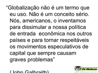“ Globalização   não é um termo que eu uso. Não é um conceito sério. Nós, americanos, o inventamos para dissimular a nossa política de entrada  econômica nos outros países e para tornar respeitáveis os movimentos especulativos de capital que sempre causam graves problemas”  (John Galbraith). 