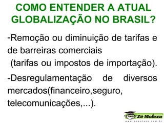 Remoção ou  diminuição de tarifas  e de barreiras comerciais  (tarifas ou impostos de importação).  -Desregulamentação de diversos mercados(financeiro,seguro, telecomunicações,...). . COMO ENTENDER A ATUAL GLOBALIZAÇÃO NO BRASIL? 