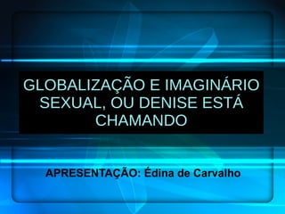 GLOBALIZAÇÃO E IMAGINÁRIO SEXUAL, OU DENISE ESTÁ CHAMANDO APRESENTAÇÃO: Édina de Carvalho 