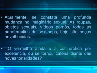 Atualmente, se constata uma profunda mudança no imaginário sexual. As roupas, objetos sexuais, vídeos pornôs, todas as parafernálias de sexshops, hoje são peças envelhecidas. O vermelho ainda é a cor erótica por excelência, ou se tornou cafona diante das novas tonalidades?  