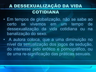 A DESSEXUALIZAÇÃO DA VIDA COTIDIANA Em tempos de globalização, não se sabe ao certo se vivemos em um tempo de dessexualização da vida cotidiana ou na banalização do sexo. A autora coloca, que a uma diminuição no nível da sexualização dos jogos de sedução, do interesse pelo erótico e pornográfico, ou de uma re-significação das práticas sexuais.  