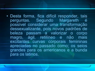 Desta forma, fica difícil responder, tais perguntas. Segundo Margareth é possível considerar uma transformação dessexualizante, pois novos padrões de beleza passam a valorizar o corpo magro, ágil, retilíneo e não mais excitantes curvas corporais femininas apreciadas no passado como; os seios grandes para os americanos e a bunda para os latinos. 