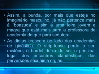 Assim, a bunda, por mais que esteja no imaginário masculino, já não pertence mais à “boazuda” e sim a uma loira jovem e magra que está mais para a professora de academia do que para sedutora.  As dietas crescem ao lado das academias de ginástica. O strip-tease perde o seu mistério, o bordel deixa de ser o principal lugar dos encontros clandestinos, das perversões sexuais e orgias.  