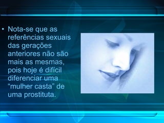 Nota-se que as referências sexuais das gerações anteriores não são mais as mesmas, pois hoje é difícil diferenciar uma “mulher casta” de uma prostituta. 