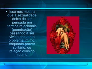 Isso nos mostra que a sexualidade deixa de ser pensada em termos relacionais (penetração) passando a ser vivida enquanto problema intímo, enquanto prazer solitário, ou relação consigo mesmo. 