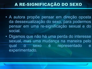 A RE-SIGNIFICAÇÃO DO SEXO A autora propõe pensar em direção oposta da dessexualização do sexo, para podermos pensar em uma re-significação sexual e do social.  Digamos que não há uma perda do interesse sexual, mas uma mudança na maneira pelo qual o sexo é representado e experimentado.  