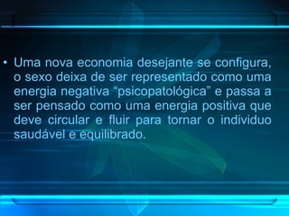 Uma nova economia desejante se configura, o sexo deixa de ser representado como uma energia negativa “psicopatológica” e passa a ser pensado como uma energia positiva que deve circular e fluir para tornar o individuo saudável e equilibrado. 