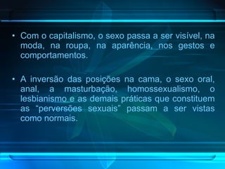 Com o capitalismo, o sexo passa a ser visível, na moda, na roupa, na aparência, nos gestos e comportamentos.  A inversão das posições na cama, o sexo oral, anal, a masturbação, homossexualismo, o lesbianismo e as demais práticas que constituem as “perversões sexuais” passam a ser vistas como normais.  