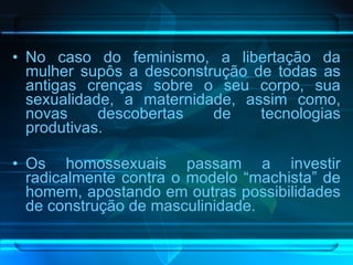 No caso do feminismo, a libertação da mulher supôs a desconstrução de todas as antigas crenças sobre o seu corpo, sua sexualidade, a maternidade, assim como, novas descobertas de tecnologias produtivas.  Os homossexuais passam a investir radicalmente contra o modelo “machista” de homem, apostando em outras possibilidades de construção de masculinidade.  