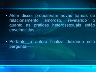 Além disso, propuseram novas formas de relacionamento amoroso, revelando o quanto as práticas heterossexuais estão envelhecidas. Portanto, a autora finaliza deixando está pergunta;  