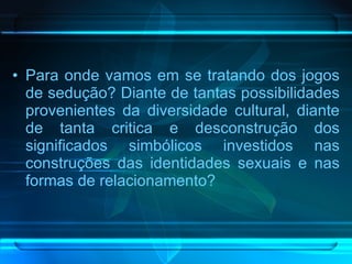 Para onde vamos em se tratando dos jogos de sedução? Diante de tantas possibilidades provenientes da diversidade cultural, diante de tanta critica e desconstrução dos significados simbólicos investidos nas construções das identidades sexuais e nas formas de relacionamento? 