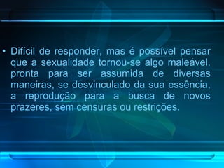 Difícil de responder, mas é possível pensar que a sexualidade tornou-se algo maleável, pronta para ser assumida de diversas maneiras, se desvinculado da sua essência, a reprodução para a busca de novos prazeres, sem censuras ou restrições.  
