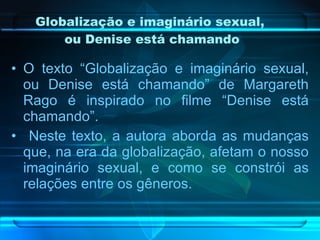 Globalização e imaginário sexual,  ou Denise está chamando O texto “Globalização e imaginário sexual, ou Denise está chamando” de Margareth Rago é inspirado no filme “Denise está chamando”. Neste texto, a autora aborda as mudanças que, na era da globalização, afetam o nosso imaginário sexual, e como se constrói as relações entre os gêneros. 