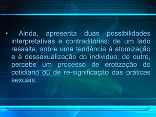 Ainda, apresenta duas possibilidades interpretativas e contraditórias: de um lado ressalta, sobre uma tendência à atomização e à dessexualização do individuo; de outro, percebe um processo de erotização do cotidiano ou de re-significação das práticas sexuais. 