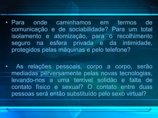 Para onde caminhamos em termos de comunicação e de sociabilidade? Para um total isolamento e atomização, para o recolhimento seguro na esfera privada e da intimidade, protegidos pelas máquinas e pelo telefone? As relações pessoais, corpo a corpo, serão mediadas perversamente pelas novas tecnologias, levando-nos a uma terrível solidão e falta de contato físico e sexual? O contato entre duas pessoas será então substituído pelo sexo virtual? 
