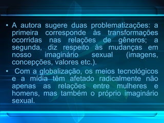 A autora sugere duas problematizações: a primeira corresponde às transformações ocorridas nas relações de gêneros; a segunda, diz respeito às mudanças em nosso imaginário sexual (imagens, concepções, valores etc.). Com a globalização, os meios tecnológicos e a mídia têm afetado radicalmente não apenas as relações entre mulheres e homens, mas também o próprio imaginário sexual.  