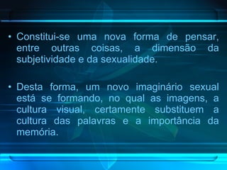 Constitui-se uma nova forma de pensar, entre outras coisas, a dimensão da subjetividade e da sexualidade.  Desta forma, um novo imaginário sexual está se formando, no qual as imagens, a cultura visual, certamente substituem a cultura das palavras e a importância da memória.  