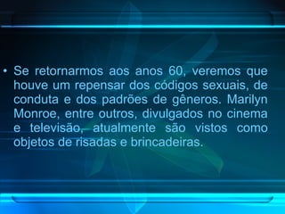 Se retornarmos aos anos 60, veremos que houve um repensar dos códigos sexuais, de conduta e dos padrões de gêneros. Marilyn Monroe, entre outros, divulgados no cinema e televisão, atualmente são vistos como objetos de risadas e brincadeiras. 