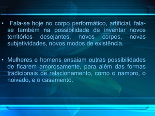 Fala-se hoje no corpo performático, artificial, fala-se também na possibilidade de inventar novos territórios desejantes, novos corpos, novas subjetividades, novos modos de existência.  Mulheres e homens ensaiam outras possibilidades de ficarem amorosamente, para além das formas tradicionais de relacionamento, como o namoro, o noivado, e o casamento. 