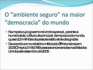 O “ambiente seguro” na maior “democracia” do mundo Num país cujo governo reivindica para si, perante a humanidade, o título de principal democracia do mundo, quase 2,2 milhões de pessoas estão atrás das grades De acordo com o relatório intitulado “Prisioneiros em 2005”, havia 2.193.789 pessoas encarceradas nos Estados Unidos até dezembro de 2005 