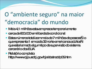 O “ambiente seguro” na maior “democracia” do mundo Mais 4,1 milhões estavam presos temporariamente cerca de 800.000 em liberdade condicional Estes números totalizam mais de 7 milhões de pessoas—o que representa 1 em cada 32 norte-americanos adultos—que estariam sob algum tipo de supervisão do sistema carcerário dos EUA Relatório completo: http://www.ojp.usdoj.gov/bjs/abstract/p05.htm 