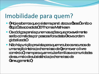 Imobilidade para quem? “ Hoje sabemos que o sistema penal ataca a ‘base’ e não o ‘topo’ da sociedade” – Thomas Mathiesen Os códigos penais punem as ações que provavelmente serão cometidas por pessoas fora desta “nova ordem globalizada” Não há punição prevista para quem roube os recursos de uma nação inteira (e chame isso de “promover o livre comércio”) nem para quem roube famílias e comunidades de seu meio de subsistência (e chame isso de “enxugamento”) 