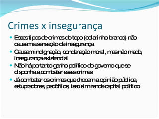 Crimes x insegurança Esses tipos de crimes do topo (colarinho branco) não causam a sensação de insegurança Causam indignação, condenação moral, mas não medo, insegurança existencial Não há portanto ganho político do governo que se disponha a combater esses crimes Já combater os crimes que chocam a opinião pública, estupradores, pedófilos, isso sim rende capital político 