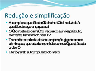 Redução e simplificação A complexa questão da “Sicherheit” foi reduzida à questão da segurança pessoal O “combate ao crime” foi reduzido a um espetáculo, excitante, transmitido pela TV Transmite-se a ideia de uma proporção gigantesca de criminosos, que estariam em luta com os “guardiães da ordem” Efeito geral: autopropulsão do medo 