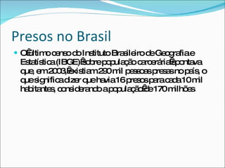 Presos no Brasil O último censo do Instituto Brasileiro de Geografia e Estatística (IBGE) sobre população carcerária apontava que, em 2003, existiam 290 mil pessoas presas no país, o que significa dizer que havia 16 presos para cada 10 mil habitantes, considerando a população de 170 milhões 