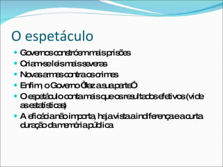 O espetáculo Governos constróem mais prisões Criam-se leis mais severas Novas armas contra os crimes Enfim, o Governo “faz a sua parte” O espetáculo conta mais que os resultados efetivos (vide as estatísticas) A eficácia não importa, haja vista a indiferença e a curta duração da memória pública 