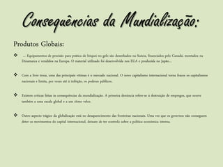 Consequências da Mundialização:
Produtos Globais:
    … Equipamentos de precisão para prática de hóquei no gelo são desenhados na Suécia, financiados pelo Canadá, montados na
     Dinamarca e vendidos na Europa. O material utilizado foi desenvolvida nos EUA e produzida no Japão…

 Com a livre troca, uma das principais vítimas é o mercado nacional. O novo capitalismo internacional torna fracos os capitalismos
  nacionais e limita, por vezes até à inibição, os poderes públicos.

 Existem críticas feitas às consequências da mundialização. A primeira denúncia refere-se à destruição de empregos, que ocorre
  também a uma escala global e a um ritmo veloz.

 Outro aspecto trágico da globalização está no desaparecimento das fronteiras nacionais. Uma vez que os governos não conseguem
  deter os movimentos do capital internacional, deixam de ter controlo sobre a politica económica interna.
 