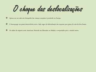 O choque das deslocalizações
 Apenas um em cada sete brinquedos das crianças europeias é produzido na Europa;

 O desemprego nos países desenvolvidos seria o lado negro da deslocalização das empresas para países de mão-de-obra barata;

 Os rádios da empresa norte Americana Motorola são fabricados na Malásia e reexportados para o mundo inteiro.
 
