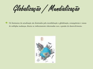 Globalização / Mundialização
Os fenómenos da actualização são dominados pela mundialização e globalização, consequências e causas
de múltiplas mudanças, directa ou indirectamente relacionadas com a questão de desenvolvimento.
 