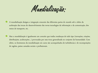Mundialização:
A mundialização designa a integração crescente das diferentes partes do mundo sob o efeito da
aceleração das trocas do desenvolvimento das novas tecnologias da informação e da comunicação, dos
meios de transporte, etc.

Mas a mundialização é igualmente um conceito que traduz mudanças de todo tipo (inovações, criações,
distribuições, aculturações…) provocadas por essa troca generalizada no conjunto da humanidade. Com
efeito, os fenómenos da mundialização em curso são acompanhados de turbulências e de recomposições
de regiões, países camadas sociais e profissionais.
 