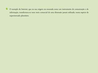 O exemplo da Internet, que na sua origem era encarada como um instrumento de comunicação e de
informação, transformou-se num meio comercial de uma dimensão jamais utilizada, numa espécie de
supermercado planetário.
 