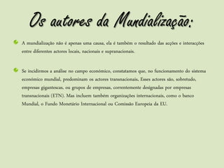 Os autores da Mundialização:
A mundialização não é apenas uma causa, ela é também o resultado das acções e interacções
entre diferentes actores locais, nacionais e supranacionais.

Se incidirmos a análise no campo económico, constatamos que, no funcionamento do sistema
económico mundial, predominam os actores transnacionais. Esses actores são, sobretudo,
empresas gigantescas, ou grupos de empresas, correntemente designadas por empresas
transnacionais (ETN). Mas incluem também organizações internacionais, como o banco
Mundial, o Fundo Monetário Internacional ou Comissão Europeia da EU.
 