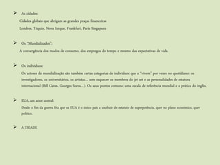  As cidades:
  Cidades globais que abrigam as grandes praças financeiras
  Londres, Tóquio, Nova Iorque, Frankfurt, Paris Singapura

 Os “Mundializados”:
  A convergência dos modos de consumo, dos empregos do tempo e mesmo das expectativas de vida.

 Os indivíduos:
  Os actores da mundialização são também certas categorias de indivíduos que a “vivem” por vezes no quotidiano: os
  investigadores, os universitários, os artistas… sem esquecer os membros do jet set e as personalidades de estatura
  internacional (Bill Gates, Georges Soros…). Os seus pontos comuns: uma escala de referência mundial e a prática do inglês.

 EUA, um actor central:
  Desde o fim da guerra fria que os EUA é o único país a usufruir do estatuto de superpotência, quer no plano económico, quer
  politico.

 A TRÍADE
 