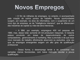 Novos Empregos	• O fim de milhares de empregos, no entanto, é acompanhado pela criação de outros pontos de trabalho. Novas oportunidades surgem, por exemplo, na área de informática, com o surgimento de um novo tipo de empresa, as de "inteligência intensiva", que se diferenciam das indústrias de capital ou mão-de-obra intensivas.	• A IBM, por exemplo, empregava 400 mil pessoas em 1990, mas, desse total, somente 20 mil produziam máquinas. O restante estava envolvido em áreas de desenvolvimento de outros computadores,  gerenciamento e marketing. Mas a previsão é de que esse novo mercado de trabalho dificilmente absorverá os excluídos, uma vez que os empregos emergentes exigem um alto grau de qualificação profissional.	• Dessa forma, o desemprego tende a se concentrar nas camadas menos favorecidas, com baixa instrução escolar e pouca qualificação.