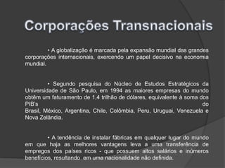Corporações Transnacionais	• A globalização é marcada pela expansão mundial das grandes corporações internacionais, exercendo um papel decisivo na economia mundial.	• Segundo pesquisa do Núcleo de Estudos Estratégicos da Universidade de São Paulo, em 1994 as maiores empresas do mundo obtêm um faturamento de 1,4 trilhão de dólares, equivalente à soma dos PIB’sdo Brasil, México, Argentina, Chile, Colômbia, Peru, Uruguai, Venezuela e Nova Zelândia. 	• A tendência de instalar fábricas em qualquer lugar do mundo em que haja as melhores vantagens leva a uma transferência de empregos dos países ricos - que possuem altos salários e inúmeros benefícios, resultando  em uma nacionalidade não definida.