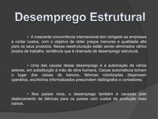 Desemprego Estrutural	•  A crescente concorrência internacional tem obrigado as empresas a cortar custos, com o objetivo de obter preços menores e qualidade alta para os seus produtos. Nessa reestruturação estão sendo eliminados vários postos de trabalho, tendência que é chamada de desemprego estrutural.	• Uma das causas desse desemprego é a automação de vários setores, em substituição à mão de obra humana. Caixas automáticos tomam o lugar dos caixas de bancos, fábricas robotizadas dispensam operários, escritórios informatizados prescindem datilógrafos e contadores.	• Nos países ricos, o desemprego também é causado pelo deslocamento de fábricas para os países com custos de produção mais baixos.