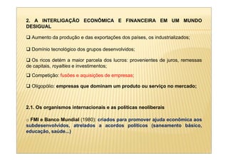 2. A INTERLIGAÇÃO ECONÔMICA E FINANCEIRA EM UM MUNDO
DESIGUAL

  Aumento da produção e das exportações dos países, os industrializados;

  Domínio tecnológico dos grupos desenvolvidos;

  Os ricos detém a maior parcela dos lucros: provenientes de juros, remessas
de capitais, royalties e investimentos;
  Competição: fusões e aquisições de empresas;

  Oligopólio: empresas que dominam um produto ou serviço no mercado;



2.1. Os organismos internacionais e as políticas neoliberais

o FMI e Banco Mundial (1980): criados para promover ajuda econômica aos
subdesenvolvidos, atrelados a acordos políticos (saneamento básico,
educação, saúde...)
 