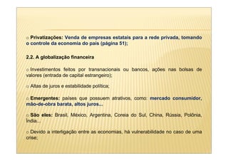 o Privatizações: Venda de empresas estatais para a rede privada, tomando
o controle da economia do país (página 51);

2.2. A globalização financeira

o Investimentos feitos por transnacionais ou bancos, ações nas bolsas de
valores (entrada de capital estrangeiro);

o Altas de juros e estabilidade política;

o Emergentes: países que possuem atrativos, como: mercado consumidor,
mão-de-obra barata, altos juros...

o São eles: Brasil, México, Argentina, Coreia do Sul, China, Rússia, Polônia,
Índia...

o Devido a interligação entre as economias, há vulnerabilidade no caso de uma
crise;
 