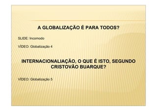 A GLOBALIZAÇÃO É PARA TODOS?

SLIDE: Incomodo

VÍDEO: Globalização 4



  INTERNACIONALIAÇÃO, O QUE É ISTO, SEGUNDO
            CRISTOVÃO BUARQUE?

VÍDEO: Globalização 5
 
