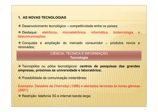 1. AS NOVAS TECNOLOGIAS

  Desenvolvimento tecnológico – competitividade entre os países;
   Destaque: eletrônica,     microeletrônica,       informática,   biotecnologia   e
telecomunicações;
  Conquista e ampliação do mercado consumidor – produtos novos e
renovados;
                     CIÊNCIA, TÉCNICA E INFORMAÇÃO
                                Tecnologia

  Tecnopólos ou pólos tecnológicos: centros de pesquisas das grandes
empresas, próximos às universidade e laboratórios;

  Possibilidade de comunicação instantânea;

Exemplos: Desastre de Chernobyl (1986) e atentados terrorista às torres gêmeas
(2001).
  Restrição: telefonia 3G e internet banda larga;
 