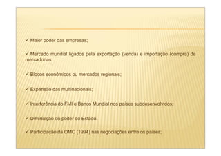 Maior poder das empresas;

 Mercado mundial ligados pela exportação (venda) e importação (compra) de
mercadorias;


  Blocos econômicos ou mercados regionais;


  Expansão das multinacionais;


  Interferência do FMI e Banco Mundial nos países subdesenvolvidos;


  Diminuição do poder do Estado;

  Participação da OMC (1994) nas negociações entre os países;
 