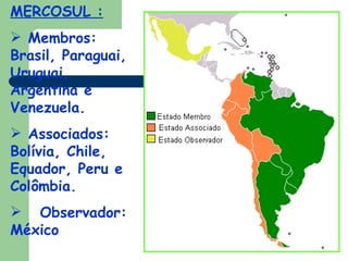 MERCOSUL : Membros: Brasil, Paraguai, Uruguai, Argentina e Venezuela. Associados: Bolívia, Chile, Equador, Peru e Colômbia. Observador: México 