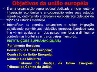 Objetivos da união européia É uma organização supranacional dedicada a incrementar a integração econômica e a cooperação entre seus estados membros, outorgando a cidadania européia aos cidadãos de todos os estados membros.  Intensificar os acordos aduaneiros e sobre imigração objetivando permitir aos  cidadãos europeus liberdade para ir e vir em qualquer um dos países  membros e diminuir o controle nas fronteiras entre os países membros. INSTITUIÇÕES SUPRANACIONAIS: Parlamento Europeu; Conselho da União Européia; Comissão da União Européia; Conselho de Ministro; Tribunal de Justiça da União Européia; Tribunal de Contas da União. 