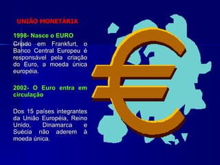 UNIÃO MONETÁRIA 1998- Nasce o EURO Criado em Frankfurt, o Banco Central Europeu é responsável pela criação do Euro, a moeda única européia. 2002- O Euro entra em circulação Dos 15 países integrantes da União Européia, Reino Unido, Dinamarca e Suécia não aderem à moeda única. 